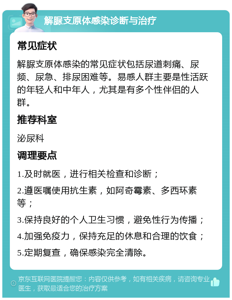 解脲支原体感染诊断与治疗 常见症状 解脲支原体感染的常见症状包括尿道刺痛、尿频、尿急、排尿困难等。易感人群主要是性活跃的年轻人和中年人，尤其是有多个性伴侣的人群。 推荐科室 泌尿科 调理要点 1.及时就医，进行相关检查和诊断； 2.遵医嘱使用抗生素，如阿奇霉素、多西环素等； 3.保持良好的个人卫生习惯，避免性行为传播； 4.加强免疫力，保持充足的休息和合理的饮食； 5.定期复查，确保感染完全清除。