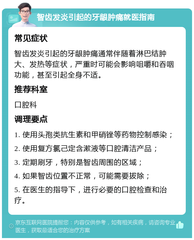 智齿发炎引起的牙龈肿痛就医指南 常见症状 智齿发炎引起的牙龈肿痛通常伴随着淋巴结肿大、发热等症状，严重时可能会影响咀嚼和吞咽功能，甚至引起全身不适。 推荐科室 口腔科 调理要点 1. 使用头孢类抗生素和甲硝锉等药物控制感染； 2. 使用复方氯己定含漱液等口腔清洁产品； 3. 定期刷牙，特别是智齿周围的区域； 4. 如果智齿位置不正常，可能需要拔除； 5. 在医生的指导下，进行必要的口腔检查和治疗。