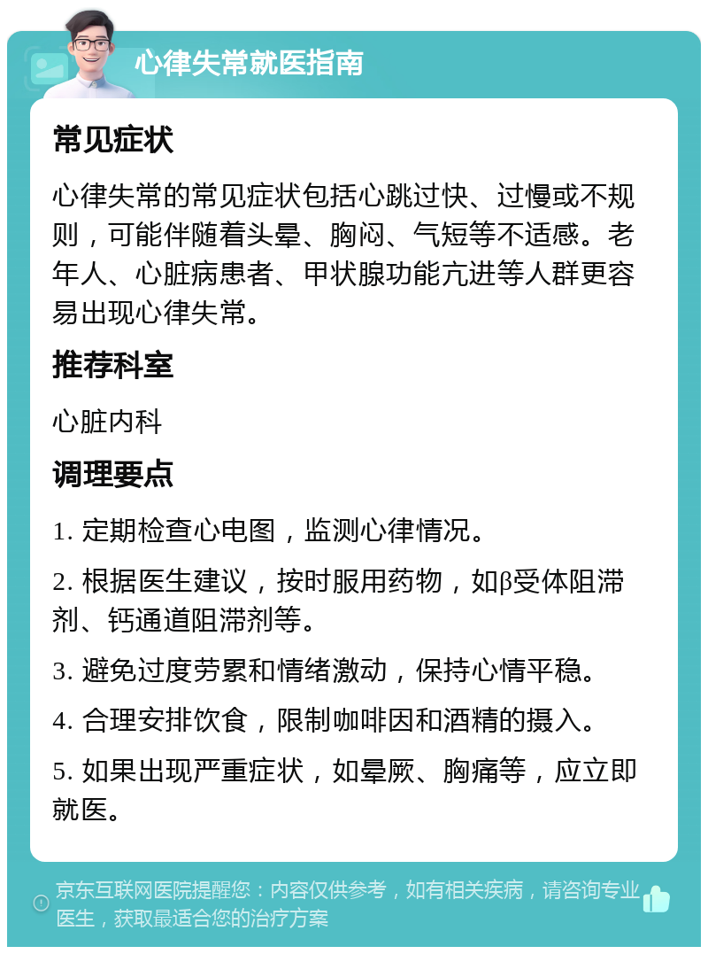 心律失常就医指南 常见症状 心律失常的常见症状包括心跳过快、过慢或不规则，可能伴随着头晕、胸闷、气短等不适感。老年人、心脏病患者、甲状腺功能亢进等人群更容易出现心律失常。 推荐科室 心脏内科 调理要点 1. 定期检查心电图，监测心律情况。 2. 根据医生建议，按时服用药物，如β受体阻滞剂、钙通道阻滞剂等。 3. 避免过度劳累和情绪激动，保持心情平稳。 4. 合理安排饮食，限制咖啡因和酒精的摄入。 5. 如果出现严重症状，如晕厥、胸痛等，应立即就医。