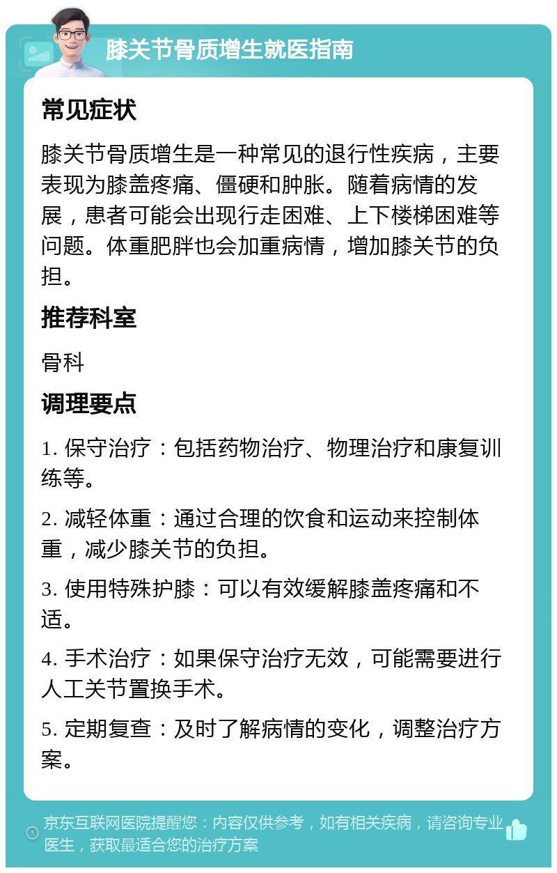 膝关节骨质增生就医指南 常见症状 膝关节骨质增生是一种常见的退行性疾病，主要表现为膝盖疼痛、僵硬和肿胀。随着病情的发展，患者可能会出现行走困难、上下楼梯困难等问题。体重肥胖也会加重病情，增加膝关节的负担。 推荐科室 骨科 调理要点 1. 保守治疗：包括药物治疗、物理治疗和康复训练等。 2. 减轻体重：通过合理的饮食和运动来控制体重，减少膝关节的负担。 3. 使用特殊护膝：可以有效缓解膝盖疼痛和不适。 4. 手术治疗：如果保守治疗无效，可能需要进行人工关节置换手术。 5. 定期复查：及时了解病情的变化，调整治疗方案。