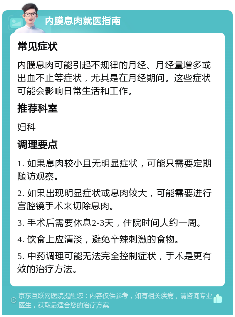 内膜息肉就医指南 常见症状 内膜息肉可能引起不规律的月经、月经量增多或出血不止等症状，尤其是在月经期间。这些症状可能会影响日常生活和工作。 推荐科室 妇科 调理要点 1. 如果息肉较小且无明显症状，可能只需要定期随访观察。 2. 如果出现明显症状或息肉较大，可能需要进行宫腔镜手术来切除息肉。 3. 手术后需要休息2-3天，住院时间大约一周。 4. 饮食上应清淡，避免辛辣刺激的食物。 5. 中药调理可能无法完全控制症状，手术是更有效的治疗方法。