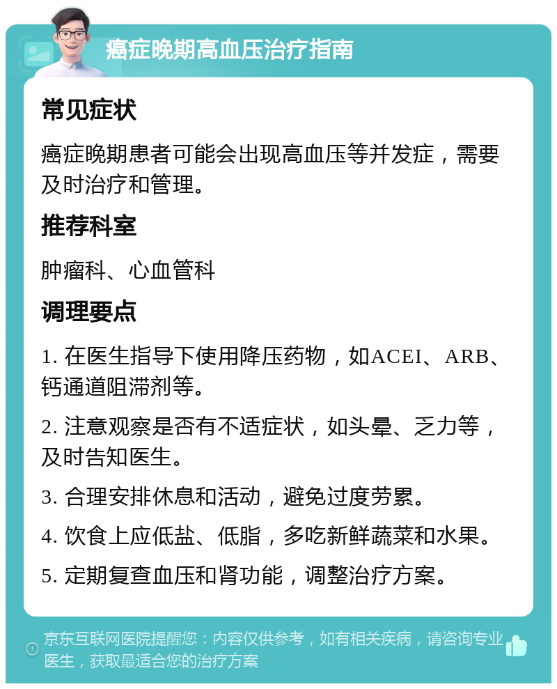 癌症晚期高血压治疗指南 常见症状 癌症晚期患者可能会出现高血压等并发症，需要及时治疗和管理。 推荐科室 肿瘤科、心血管科 调理要点 1. 在医生指导下使用降压药物，如ACEI、ARB、钙通道阻滞剂等。 2. 注意观察是否有不适症状，如头晕、乏力等，及时告知医生。 3. 合理安排休息和活动，避免过度劳累。 4. 饮食上应低盐、低脂，多吃新鲜蔬菜和水果。 5. 定期复查血压和肾功能，调整治疗方案。