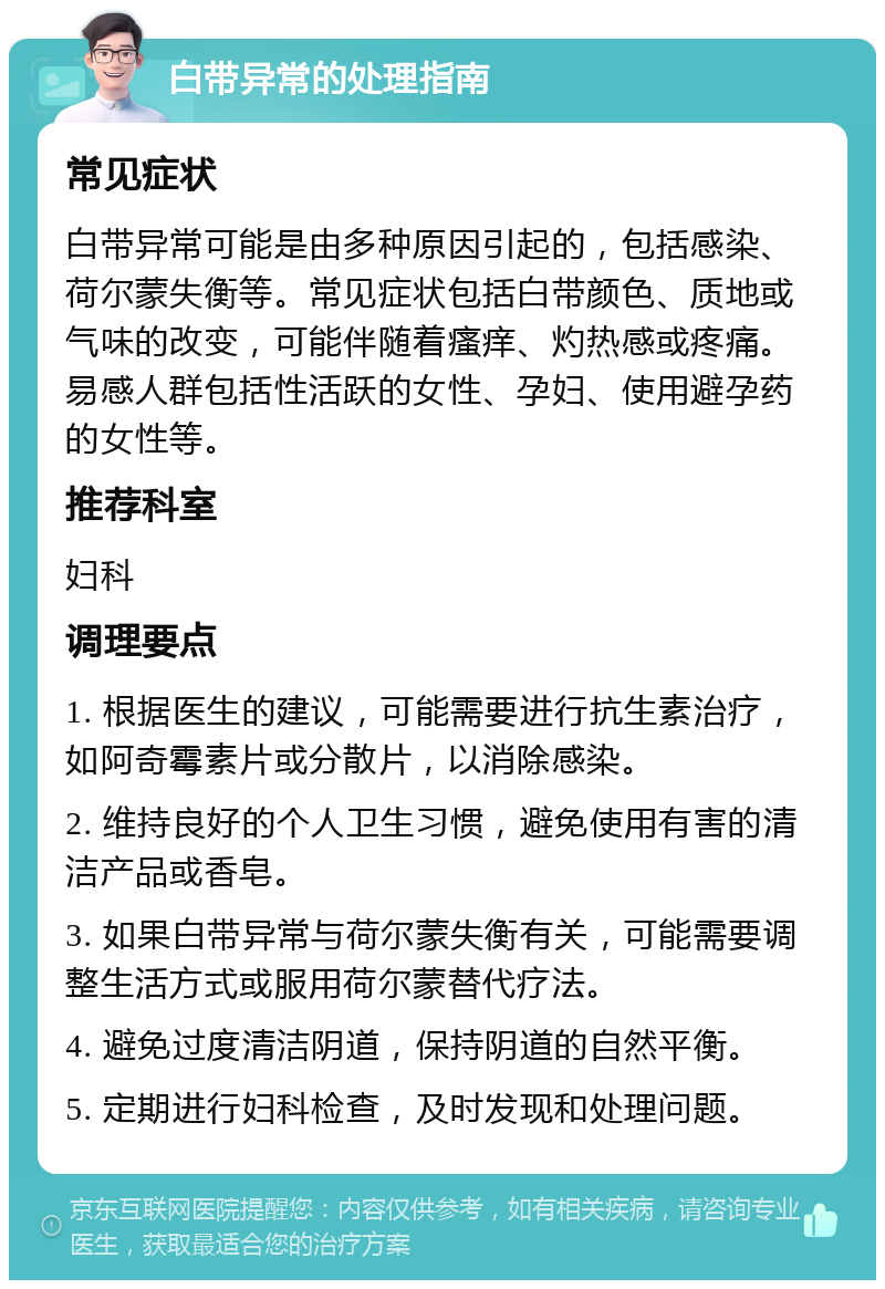 白带异常的处理指南 常见症状 白带异常可能是由多种原因引起的，包括感染、荷尔蒙失衡等。常见症状包括白带颜色、质地或气味的改变，可能伴随着瘙痒、灼热感或疼痛。易感人群包括性活跃的女性、孕妇、使用避孕药的女性等。 推荐科室 妇科 调理要点 1. 根据医生的建议，可能需要进行抗生素治疗，如阿奇霉素片或分散片，以消除感染。 2. 维持良好的个人卫生习惯，避免使用有害的清洁产品或香皂。 3. 如果白带异常与荷尔蒙失衡有关，可能需要调整生活方式或服用荷尔蒙替代疗法。 4. 避免过度清洁阴道，保持阴道的自然平衡。 5. 定期进行妇科检查，及时发现和处理问题。