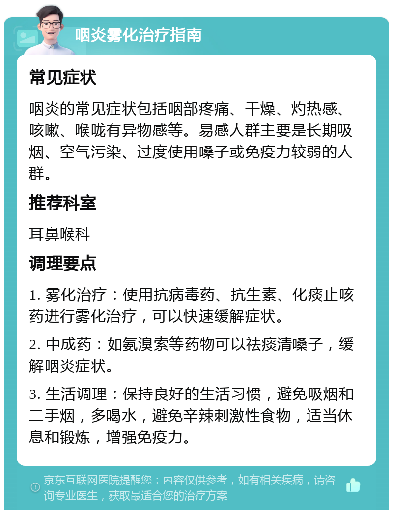 咽炎雾化治疗指南 常见症状 咽炎的常见症状包括咽部疼痛、干燥、灼热感、咳嗽、喉咙有异物感等。易感人群主要是长期吸烟、空气污染、过度使用嗓子或免疫力较弱的人群。 推荐科室 耳鼻喉科 调理要点 1. 雾化治疗：使用抗病毒药、抗生素、化痰止咳药进行雾化治疗，可以快速缓解症状。 2. 中成药：如氨溴索等药物可以祛痰清嗓子，缓解咽炎症状。 3. 生活调理：保持良好的生活习惯，避免吸烟和二手烟，多喝水，避免辛辣刺激性食物，适当休息和锻炼，增强免疫力。