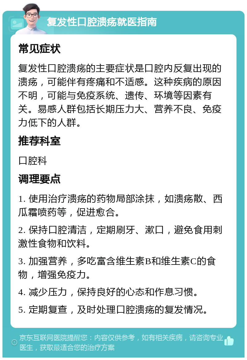 复发性口腔溃疡就医指南 常见症状 复发性口腔溃疡的主要症状是口腔内反复出现的溃疡，可能伴有疼痛和不适感。这种疾病的原因不明，可能与免疫系统、遗传、环境等因素有关。易感人群包括长期压力大、营养不良、免疫力低下的人群。 推荐科室 口腔科 调理要点 1. 使用治疗溃疡的药物局部涂抹，如溃疡散、西瓜霜喷药等，促进愈合。 2. 保持口腔清洁，定期刷牙、漱口，避免食用刺激性食物和饮料。 3. 加强营养，多吃富含维生素B和维生素C的食物，增强免疫力。 4. 减少压力，保持良好的心态和作息习惯。 5. 定期复查，及时处理口腔溃疡的复发情况。