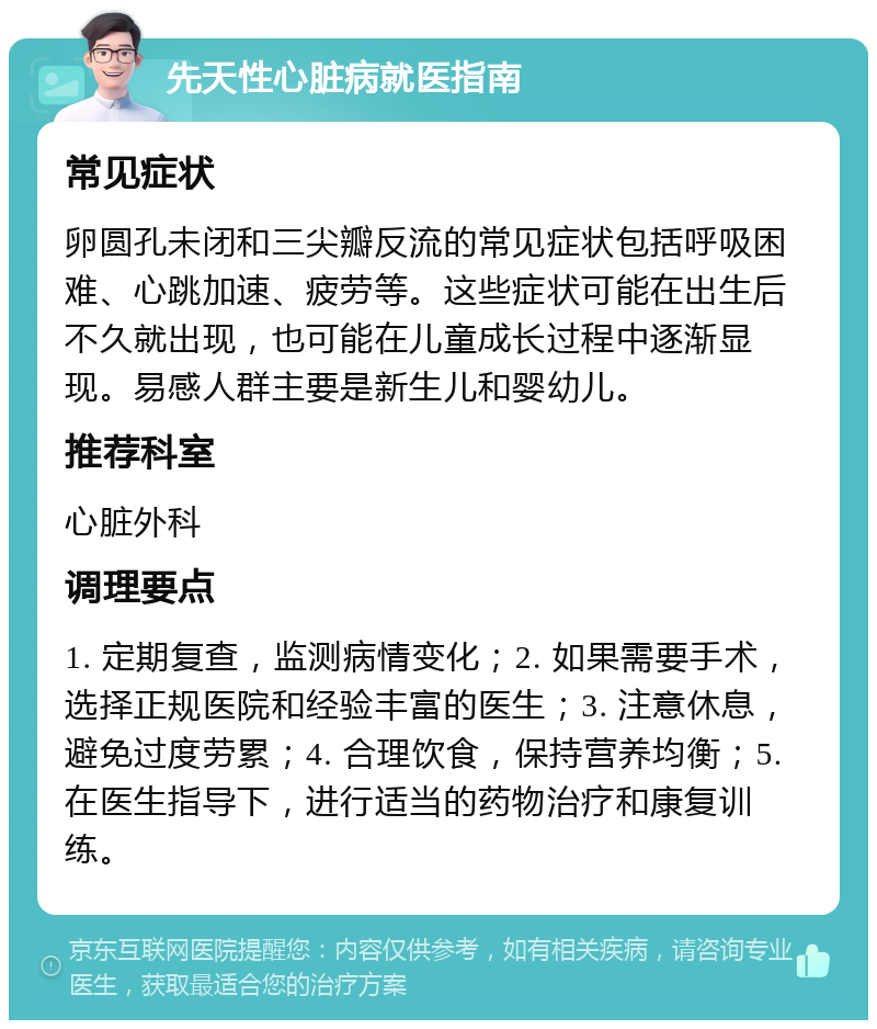 先天性心脏病就医指南 常见症状 卵圆孔未闭和三尖瓣反流的常见症状包括呼吸困难、心跳加速、疲劳等。这些症状可能在出生后不久就出现，也可能在儿童成长过程中逐渐显现。易感人群主要是新生儿和婴幼儿。 推荐科室 心脏外科 调理要点 1. 定期复查，监测病情变化；2. 如果需要手术，选择正规医院和经验丰富的医生；3. 注意休息，避免过度劳累；4. 合理饮食，保持营养均衡；5. 在医生指导下，进行适当的药物治疗和康复训练。