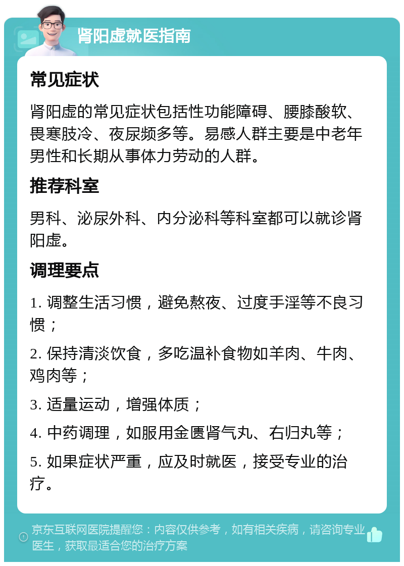 肾阳虚就医指南 常见症状 肾阳虚的常见症状包括性功能障碍、腰膝酸软、畏寒肢冷、夜尿频多等。易感人群主要是中老年男性和长期从事体力劳动的人群。 推荐科室 男科、泌尿外科、内分泌科等科室都可以就诊肾阳虚。 调理要点 1. 调整生活习惯，避免熬夜、过度手淫等不良习惯； 2. 保持清淡饮食，多吃温补食物如羊肉、牛肉、鸡肉等； 3. 适量运动，增强体质； 4. 中药调理，如服用金匮肾气丸、右归丸等； 5. 如果症状严重，应及时就医，接受专业的治疗。