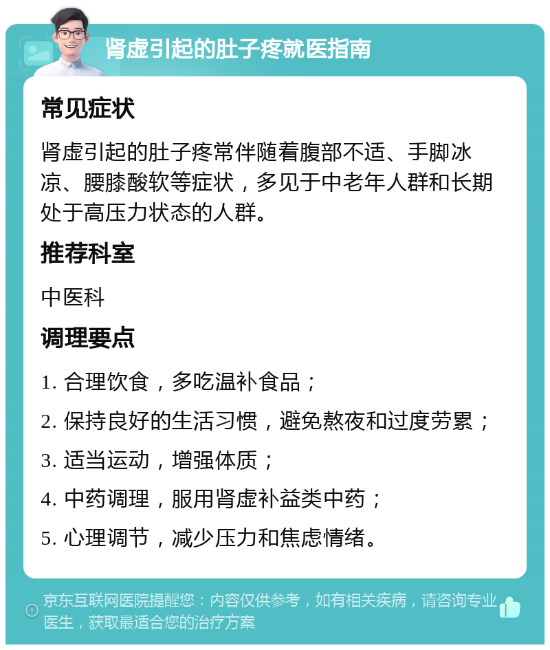 肾虚引起的肚子疼就医指南 常见症状 肾虚引起的肚子疼常伴随着腹部不适、手脚冰凉、腰膝酸软等症状，多见于中老年人群和长期处于高压力状态的人群。 推荐科室 中医科 调理要点 1. 合理饮食，多吃温补食品； 2. 保持良好的生活习惯，避免熬夜和过度劳累； 3. 适当运动，增强体质； 4. 中药调理，服用肾虚补益类中药； 5. 心理调节，减少压力和焦虑情绪。