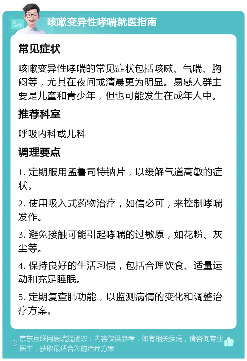 咳嗽变异性哮喘就医指南 常见症状 咳嗽变异性哮喘的常见症状包括咳嗽、气喘、胸闷等，尤其在夜间或清晨更为明显。易感人群主要是儿童和青少年，但也可能发生在成年人中。 推荐科室 呼吸内科或儿科 调理要点 1. 定期服用孟鲁司特钠片，以缓解气道高敏的症状。 2. 使用吸入式药物治疗，如信必可，来控制哮喘发作。 3. 避免接触可能引起哮喘的过敏原，如花粉、灰尘等。 4. 保持良好的生活习惯，包括合理饮食、适量运动和充足睡眠。 5. 定期复查肺功能，以监测病情的变化和调整治疗方案。