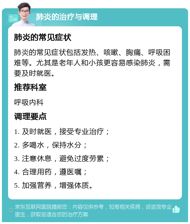 肺炎的治疗与调理 肺炎的常见症状 肺炎的常见症状包括发热、咳嗽、胸痛、呼吸困难等。尤其是老年人和小孩更容易感染肺炎，需要及时就医。 推荐科室 呼吸内科 调理要点 1. 及时就医，接受专业治疗； 2. 多喝水，保持水分； 3. 注意休息，避免过度劳累； 4. 合理用药，遵医嘱； 5. 加强营养，增强体质。