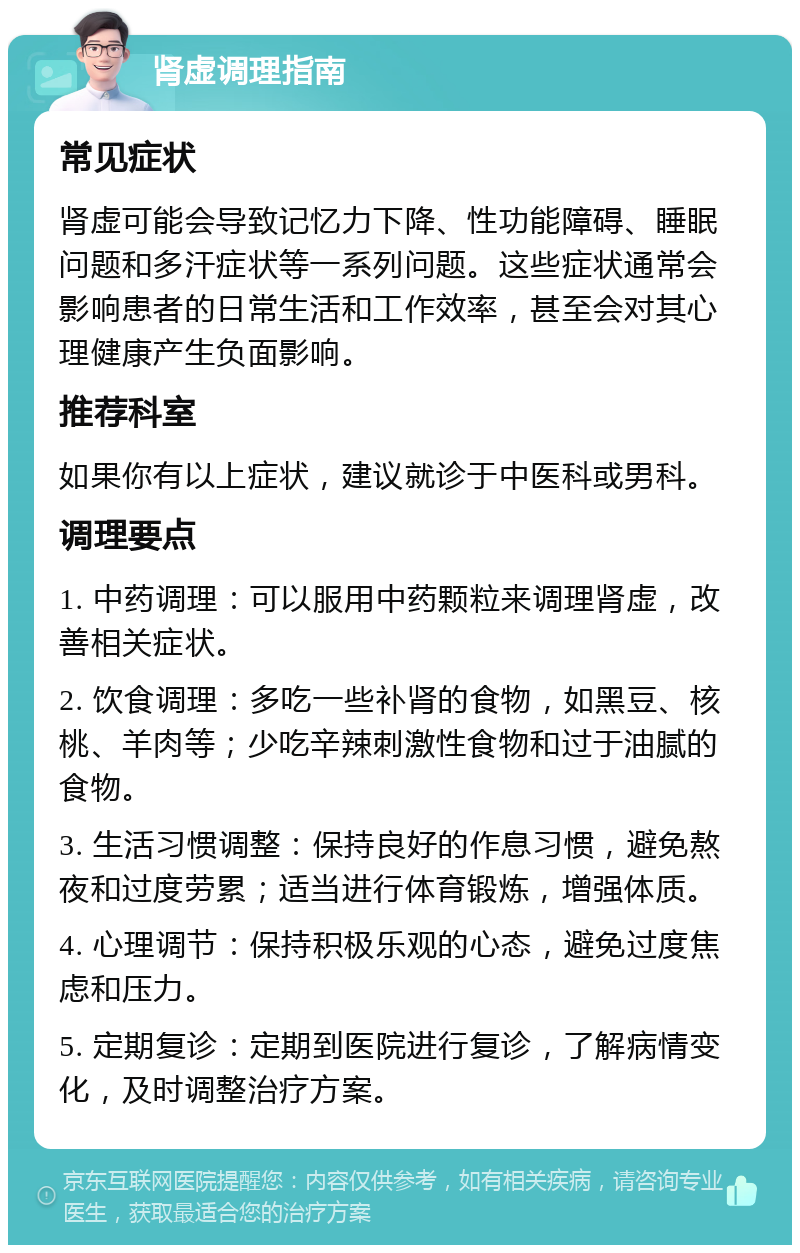 肾虚调理指南 常见症状 肾虚可能会导致记忆力下降、性功能障碍、睡眠问题和多汗症状等一系列问题。这些症状通常会影响患者的日常生活和工作效率，甚至会对其心理健康产生负面影响。 推荐科室 如果你有以上症状，建议就诊于中医科或男科。 调理要点 1. 中药调理：可以服用中药颗粒来调理肾虚，改善相关症状。 2. 饮食调理：多吃一些补肾的食物，如黑豆、核桃、羊肉等；少吃辛辣刺激性食物和过于油腻的食物。 3. 生活习惯调整：保持良好的作息习惯，避免熬夜和过度劳累；适当进行体育锻炼，增强体质。 4. 心理调节：保持积极乐观的心态，避免过度焦虑和压力。 5. 定期复诊：定期到医院进行复诊，了解病情变化，及时调整治疗方案。