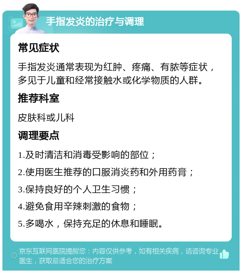 手指发炎的治疗与调理 常见症状 手指发炎通常表现为红肿、疼痛、有脓等症状，多见于儿童和经常接触水或化学物质的人群。 推荐科室 皮肤科或儿科 调理要点 1.及时清洁和消毒受影响的部位； 2.使用医生推荐的口服消炎药和外用药膏； 3.保持良好的个人卫生习惯； 4.避免食用辛辣刺激的食物； 5.多喝水，保持充足的休息和睡眠。