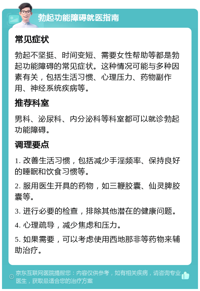 勃起功能障碍就医指南 常见症状 勃起不坚挺、时间变短、需要女性帮助等都是勃起功能障碍的常见症状。这种情况可能与多种因素有关，包括生活习惯、心理压力、药物副作用、神经系统疾病等。 推荐科室 男科、泌尿科、内分泌科等科室都可以就诊勃起功能障碍。 调理要点 1. 改善生活习惯，包括减少手淫频率、保持良好的睡眠和饮食习惯等。 2. 服用医生开具的药物，如三鞭胶囊、仙灵脾胶囊等。 3. 进行必要的检查，排除其他潜在的健康问题。 4. 心理疏导，减少焦虑和压力。 5. 如果需要，可以考虑使用西地那非等药物来辅助治疗。