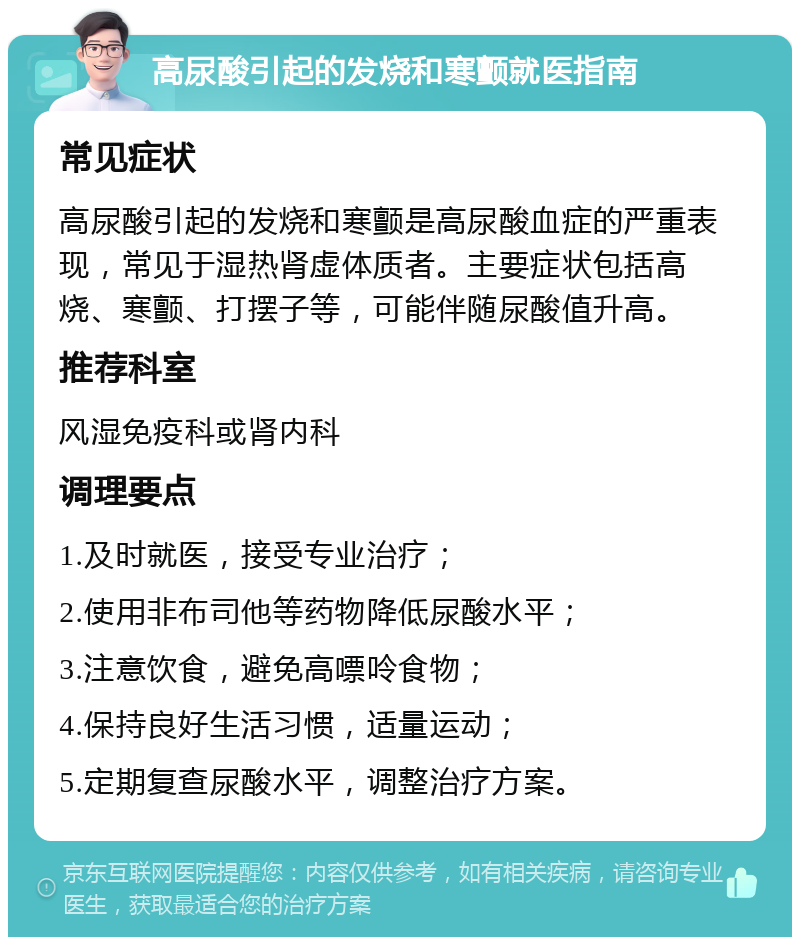 高尿酸引起的发烧和寒颤就医指南 常见症状 高尿酸引起的发烧和寒颤是高尿酸血症的严重表现，常见于湿热肾虚体质者。主要症状包括高烧、寒颤、打摆子等，可能伴随尿酸值升高。 推荐科室 风湿免疫科或肾内科 调理要点 1.及时就医，接受专业治疗； 2.使用非布司他等药物降低尿酸水平； 3.注意饮食，避免高嘌呤食物； 4.保持良好生活习惯，适量运动； 5.定期复查尿酸水平，调整治疗方案。