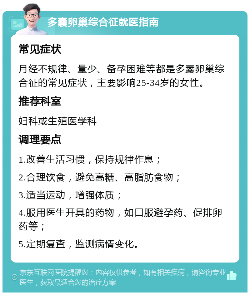 多囊卵巢综合征就医指南 常见症状 月经不规律、量少、备孕困难等都是多囊卵巢综合征的常见症状，主要影响25-34岁的女性。 推荐科室 妇科或生殖医学科 调理要点 1.改善生活习惯，保持规律作息； 2.合理饮食，避免高糖、高脂肪食物； 3.适当运动，增强体质； 4.服用医生开具的药物，如口服避孕药、促排卵药等； 5.定期复查，监测病情变化。