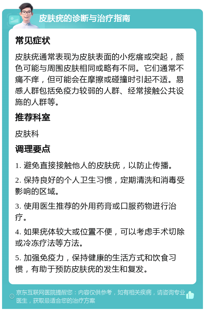 皮肤疣的诊断与治疗指南 常见症状 皮肤疣通常表现为皮肤表面的小疙瘩或突起，颜色可能与周围皮肤相同或略有不同。它们通常不痛不痒，但可能会在摩擦或碰撞时引起不适。易感人群包括免疫力较弱的人群、经常接触公共设施的人群等。 推荐科室 皮肤科 调理要点 1. 避免直接接触他人的皮肤疣，以防止传播。 2. 保持良好的个人卫生习惯，定期清洗和消毒受影响的区域。 3. 使用医生推荐的外用药膏或口服药物进行治疗。 4. 如果疣体较大或位置不便，可以考虑手术切除或冷冻疗法等方法。 5. 加强免疫力，保持健康的生活方式和饮食习惯，有助于预防皮肤疣的发生和复发。