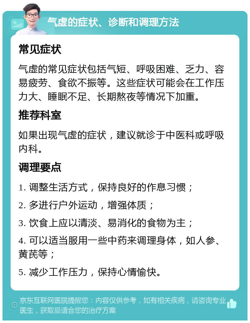 气虚的症状、诊断和调理方法 常见症状 气虚的常见症状包括气短、呼吸困难、乏力、容易疲劳、食欲不振等。这些症状可能会在工作压力大、睡眠不足、长期熬夜等情况下加重。 推荐科室 如果出现气虚的症状，建议就诊于中医科或呼吸内科。 调理要点 1. 调整生活方式，保持良好的作息习惯； 2. 多进行户外运动，增强体质； 3. 饮食上应以清淡、易消化的食物为主； 4. 可以适当服用一些中药来调理身体，如人参、黄芪等； 5. 减少工作压力，保持心情愉快。