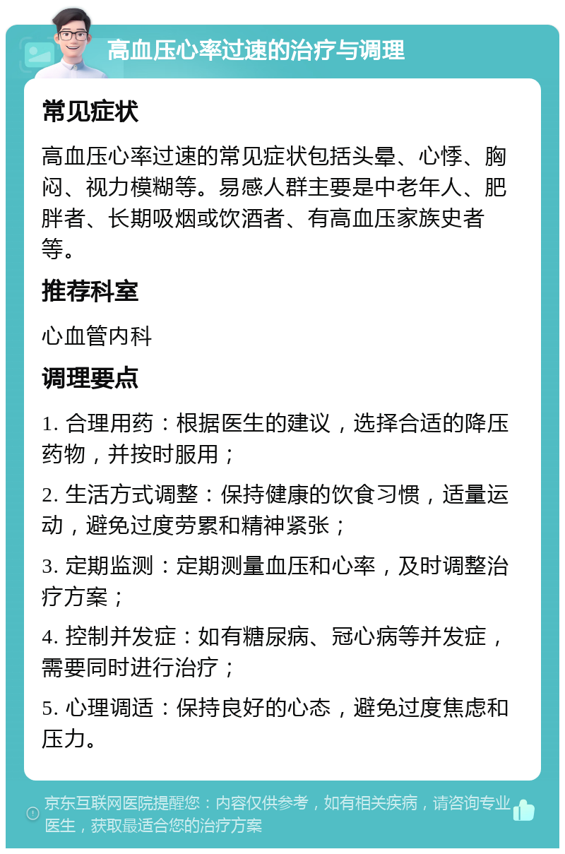 高血压心率过速的治疗与调理 常见症状 高血压心率过速的常见症状包括头晕、心悸、胸闷、视力模糊等。易感人群主要是中老年人、肥胖者、长期吸烟或饮酒者、有高血压家族史者等。 推荐科室 心血管内科 调理要点 1. 合理用药：根据医生的建议，选择合适的降压药物，并按时服用； 2. 生活方式调整：保持健康的饮食习惯，适量运动，避免过度劳累和精神紧张； 3. 定期监测：定期测量血压和心率，及时调整治疗方案； 4. 控制并发症：如有糖尿病、冠心病等并发症，需要同时进行治疗； 5. 心理调适：保持良好的心态，避免过度焦虑和压力。