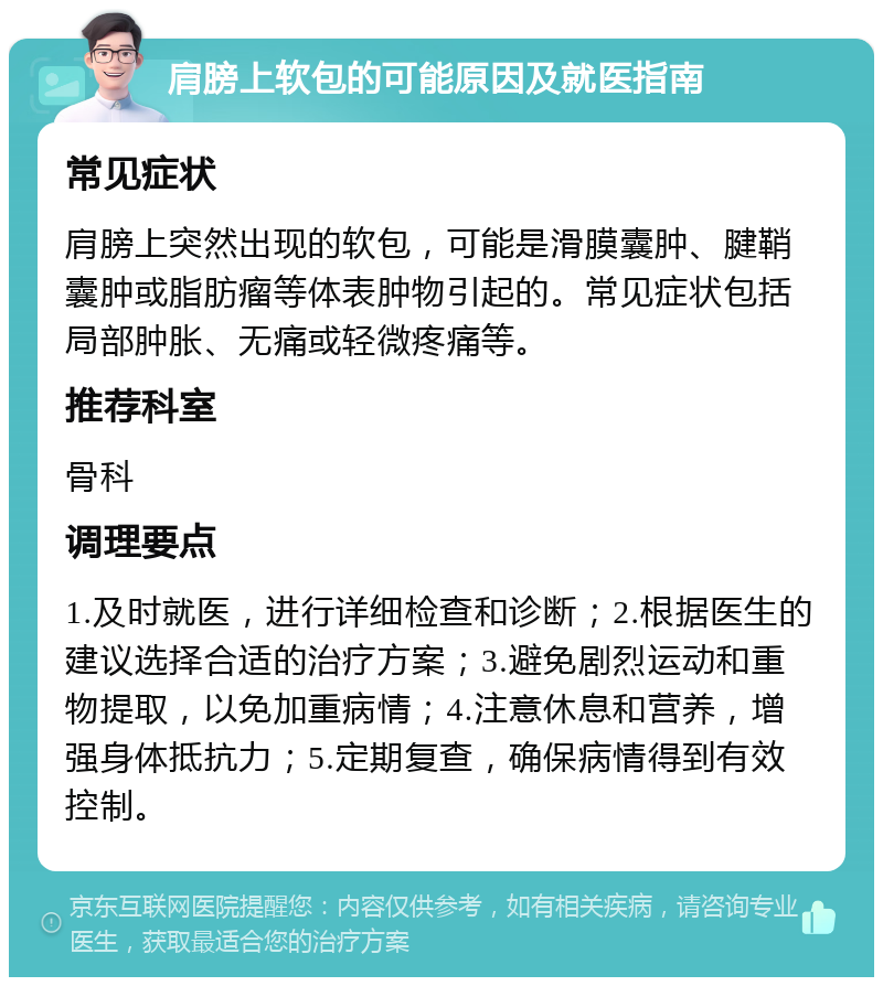 肩膀上软包的可能原因及就医指南 常见症状 肩膀上突然出现的软包，可能是滑膜囊肿、腱鞘囊肿或脂肪瘤等体表肿物引起的。常见症状包括局部肿胀、无痛或轻微疼痛等。 推荐科室 骨科 调理要点 1.及时就医，进行详细检查和诊断；2.根据医生的建议选择合适的治疗方案；3.避免剧烈运动和重物提取，以免加重病情；4.注意休息和营养，增强身体抵抗力；5.定期复查，确保病情得到有效控制。