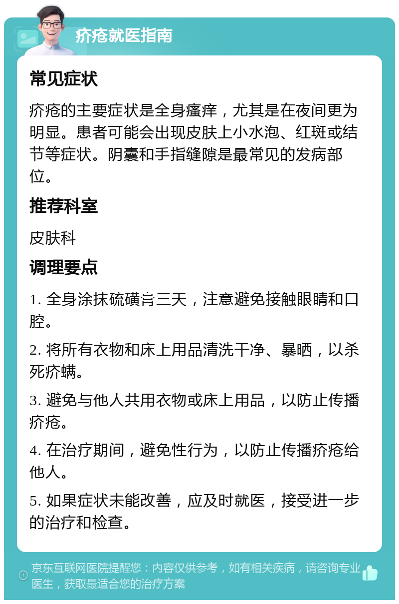 疥疮就医指南 常见症状 疥疮的主要症状是全身瘙痒，尤其是在夜间更为明显。患者可能会出现皮肤上小水泡、红斑或结节等症状。阴囊和手指缝隙是最常见的发病部位。 推荐科室 皮肤科 调理要点 1. 全身涂抹硫磺膏三天，注意避免接触眼睛和口腔。 2. 将所有衣物和床上用品清洗干净、暴晒，以杀死疥螨。 3. 避免与他人共用衣物或床上用品，以防止传播疥疮。 4. 在治疗期间，避免性行为，以防止传播疥疮给他人。 5. 如果症状未能改善，应及时就医，接受进一步的治疗和检查。