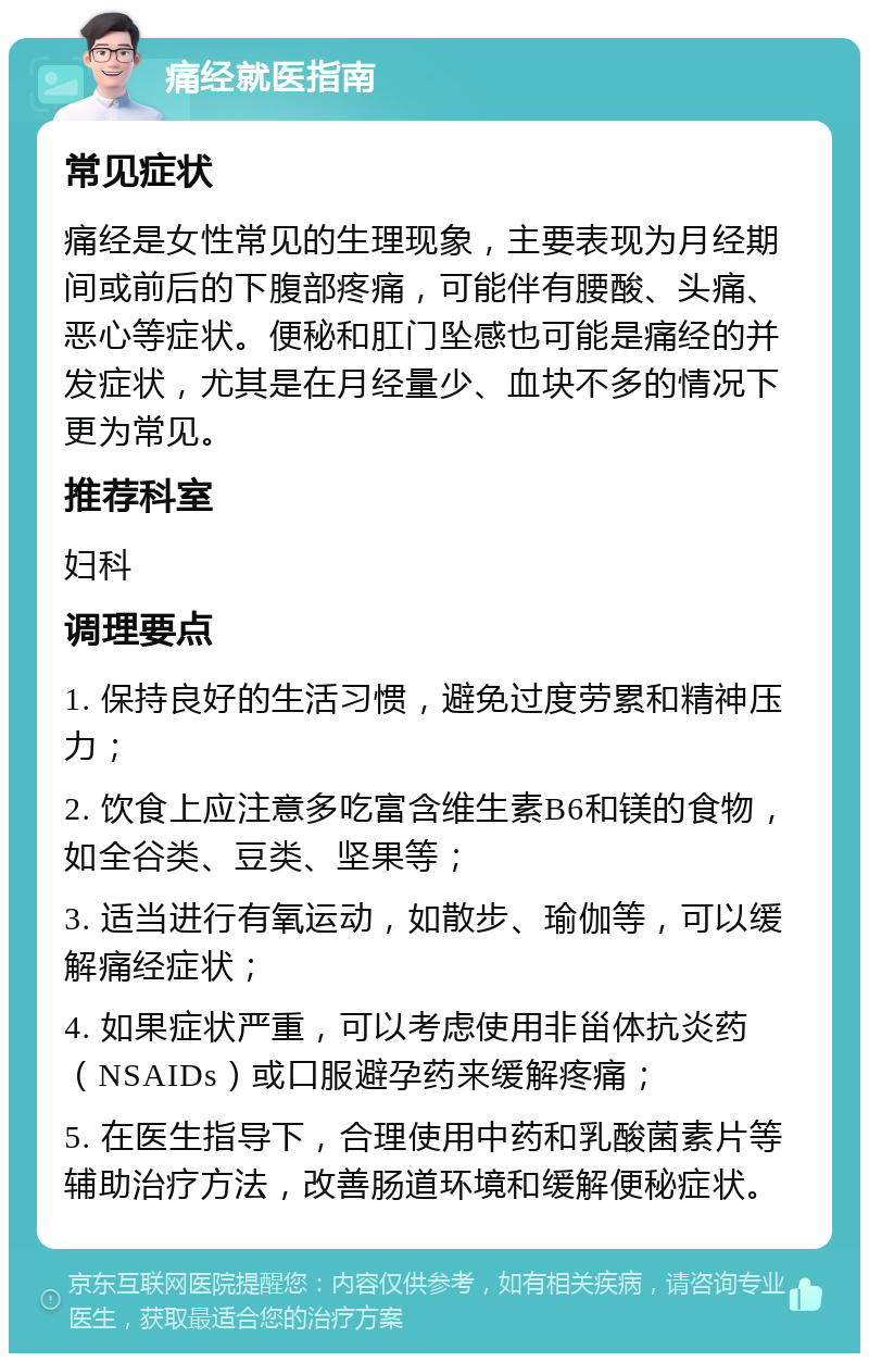 痛经就医指南 常见症状 痛经是女性常见的生理现象，主要表现为月经期间或前后的下腹部疼痛，可能伴有腰酸、头痛、恶心等症状。便秘和肛门坠感也可能是痛经的并发症状，尤其是在月经量少、血块不多的情况下更为常见。 推荐科室 妇科 调理要点 1. 保持良好的生活习惯，避免过度劳累和精神压力； 2. 饮食上应注意多吃富含维生素B6和镁的食物，如全谷类、豆类、坚果等； 3. 适当进行有氧运动，如散步、瑜伽等，可以缓解痛经症状； 4. 如果症状严重，可以考虑使用非甾体抗炎药（NSAIDs）或口服避孕药来缓解疼痛； 5. 在医生指导下，合理使用中药和乳酸菌素片等辅助治疗方法，改善肠道环境和缓解便秘症状。