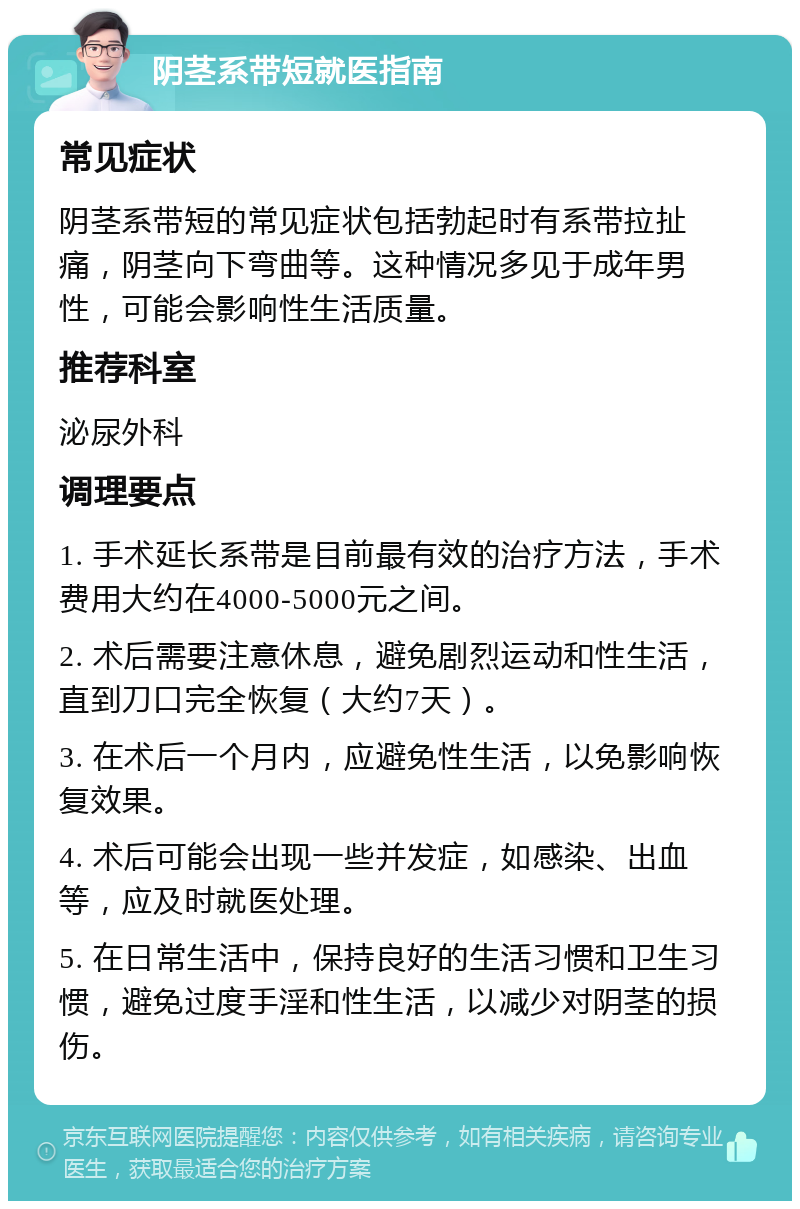 阴茎系带短就医指南 常见症状 阴茎系带短的常见症状包括勃起时有系带拉扯痛，阴茎向下弯曲等。这种情况多见于成年男性，可能会影响性生活质量。 推荐科室 泌尿外科 调理要点 1. 手术延长系带是目前最有效的治疗方法，手术费用大约在4000-5000元之间。 2. 术后需要注意休息，避免剧烈运动和性生活，直到刀口完全恢复（大约7天）。 3. 在术后一个月内，应避免性生活，以免影响恢复效果。 4. 术后可能会出现一些并发症，如感染、出血等，应及时就医处理。 5. 在日常生活中，保持良好的生活习惯和卫生习惯，避免过度手淫和性生活，以减少对阴茎的损伤。