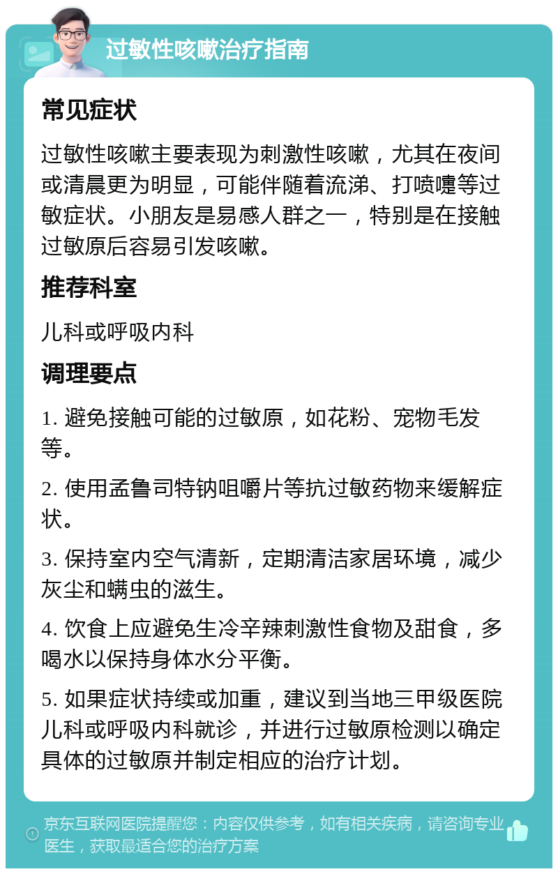 过敏性咳嗽治疗指南 常见症状 过敏性咳嗽主要表现为刺激性咳嗽，尤其在夜间或清晨更为明显，可能伴随着流涕、打喷嚏等过敏症状。小朋友是易感人群之一，特别是在接触过敏原后容易引发咳嗽。 推荐科室 儿科或呼吸内科 调理要点 1. 避免接触可能的过敏原，如花粉、宠物毛发等。 2. 使用孟鲁司特钠咀嚼片等抗过敏药物来缓解症状。 3. 保持室内空气清新，定期清洁家居环境，减少灰尘和螨虫的滋生。 4. 饮食上应避免生冷辛辣刺激性食物及甜食，多喝水以保持身体水分平衡。 5. 如果症状持续或加重，建议到当地三甲级医院儿科或呼吸内科就诊，并进行过敏原检测以确定具体的过敏原并制定相应的治疗计划。