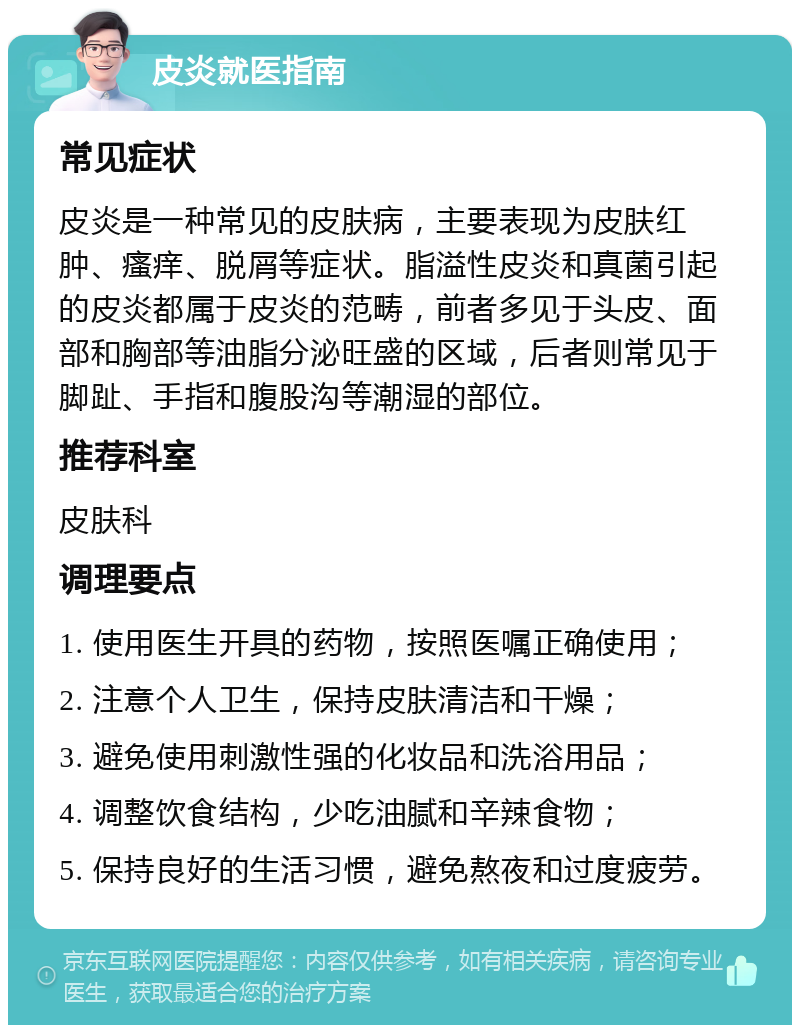 皮炎就医指南 常见症状 皮炎是一种常见的皮肤病，主要表现为皮肤红肿、瘙痒、脱屑等症状。脂溢性皮炎和真菌引起的皮炎都属于皮炎的范畴，前者多见于头皮、面部和胸部等油脂分泌旺盛的区域，后者则常见于脚趾、手指和腹股沟等潮湿的部位。 推荐科室 皮肤科 调理要点 1. 使用医生开具的药物，按照医嘱正确使用； 2. 注意个人卫生，保持皮肤清洁和干燥； 3. 避免使用刺激性强的化妆品和洗浴用品； 4. 调整饮食结构，少吃油腻和辛辣食物； 5. 保持良好的生活习惯，避免熬夜和过度疲劳。