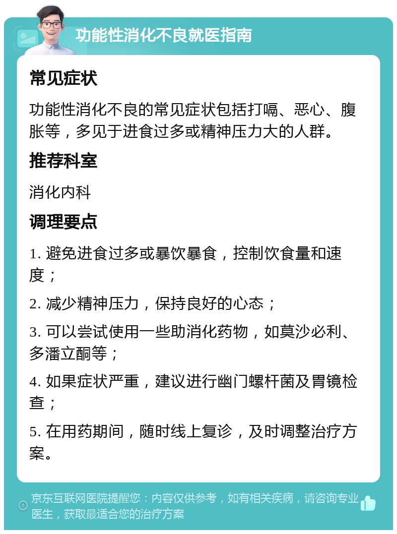 功能性消化不良就医指南 常见症状 功能性消化不良的常见症状包括打嗝、恶心、腹胀等，多见于进食过多或精神压力大的人群。 推荐科室 消化内科 调理要点 1. 避免进食过多或暴饮暴食，控制饮食量和速度； 2. 减少精神压力，保持良好的心态； 3. 可以尝试使用一些助消化药物，如莫沙必利、多潘立酮等； 4. 如果症状严重，建议进行幽门螺杆菌及胃镜检查； 5. 在用药期间，随时线上复诊，及时调整治疗方案。