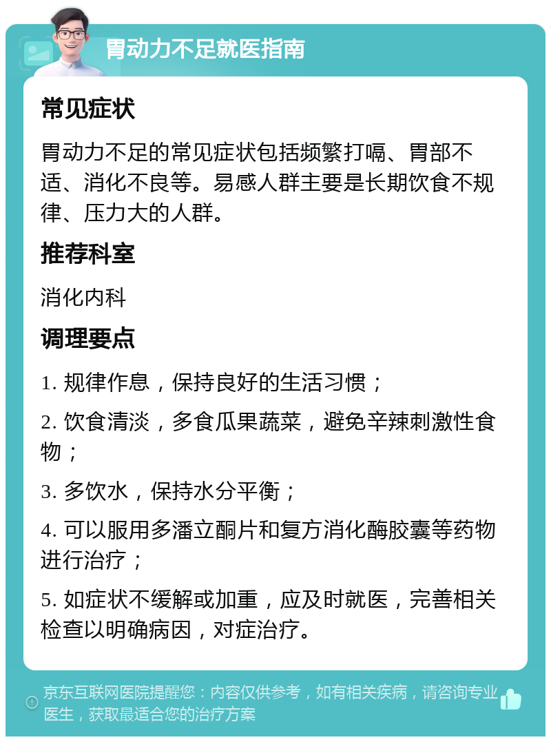 胃动力不足就医指南 常见症状 胃动力不足的常见症状包括频繁打嗝、胃部不适、消化不良等。易感人群主要是长期饮食不规律、压力大的人群。 推荐科室 消化内科 调理要点 1. 规律作息，保持良好的生活习惯； 2. 饮食清淡，多食瓜果蔬菜，避免辛辣刺激性食物； 3. 多饮水，保持水分平衡； 4. 可以服用多潘立酮片和复方消化酶胶囊等药物进行治疗； 5. 如症状不缓解或加重，应及时就医，完善相关检查以明确病因，对症治疗。