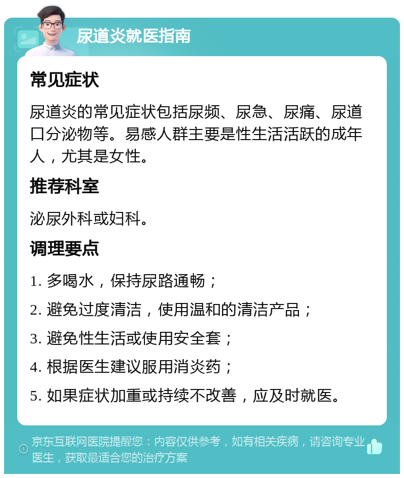 尿道炎就医指南 常见症状 尿道炎的常见症状包括尿频、尿急、尿痛、尿道口分泌物等。易感人群主要是性生活活跃的成年人，尤其是女性。 推荐科室 泌尿外科或妇科。 调理要点 1. 多喝水，保持尿路通畅； 2. 避免过度清洁，使用温和的清洁产品； 3. 避免性生活或使用安全套； 4. 根据医生建议服用消炎药； 5. 如果症状加重或持续不改善，应及时就医。