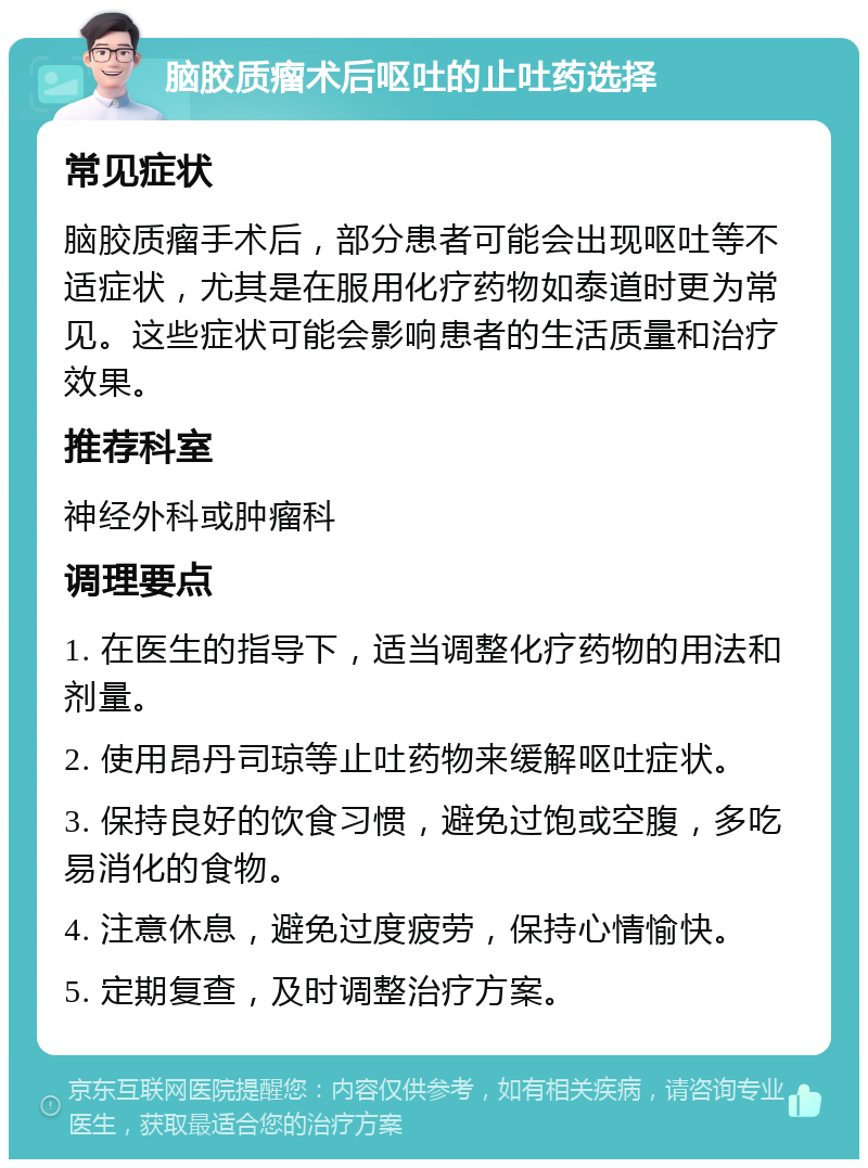 脑胶质瘤术后呕吐的止吐药选择 常见症状 脑胶质瘤手术后，部分患者可能会出现呕吐等不适症状，尤其是在服用化疗药物如泰道时更为常见。这些症状可能会影响患者的生活质量和治疗效果。 推荐科室 神经外科或肿瘤科 调理要点 1. 在医生的指导下，适当调整化疗药物的用法和剂量。 2. 使用昂丹司琼等止吐药物来缓解呕吐症状。 3. 保持良好的饮食习惯，避免过饱或空腹，多吃易消化的食物。 4. 注意休息，避免过度疲劳，保持心情愉快。 5. 定期复查，及时调整治疗方案。