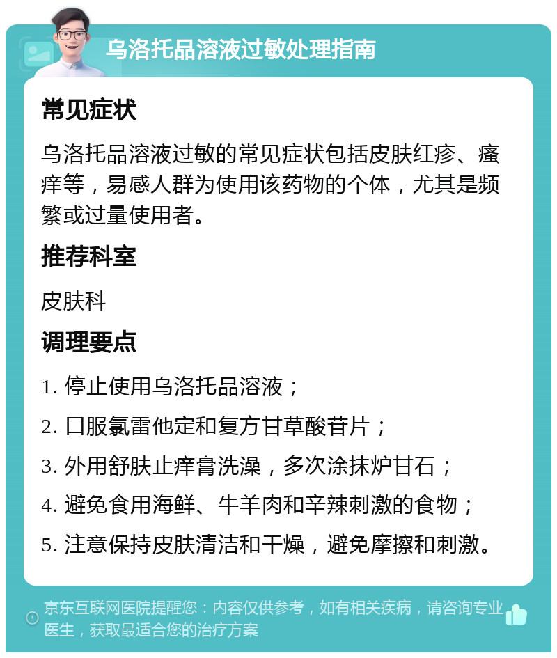 乌洛托品溶液过敏处理指南 常见症状 乌洛托品溶液过敏的常见症状包括皮肤红疹、瘙痒等，易感人群为使用该药物的个体，尤其是频繁或过量使用者。 推荐科室 皮肤科 调理要点 1. 停止使用乌洛托品溶液； 2. 口服氯雷他定和复方甘草酸苷片； 3. 外用舒肤止痒膏洗澡，多次涂抹炉甘石； 4. 避免食用海鲜、牛羊肉和辛辣刺激的食物； 5. 注意保持皮肤清洁和干燥，避免摩擦和刺激。