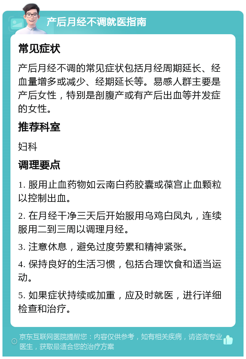 产后月经不调就医指南 常见症状 产后月经不调的常见症状包括月经周期延长、经血量增多或减少、经期延长等。易感人群主要是产后女性，特别是剖腹产或有产后出血等并发症的女性。 推荐科室 妇科 调理要点 1. 服用止血药物如云南白药胶囊或葆宫止血颗粒以控制出血。 2. 在月经干净三天后开始服用乌鸡白凤丸，连续服用二到三周以调理月经。 3. 注意休息，避免过度劳累和精神紧张。 4. 保持良好的生活习惯，包括合理饮食和适当运动。 5. 如果症状持续或加重，应及时就医，进行详细检查和治疗。