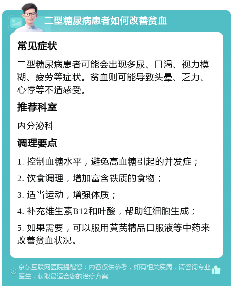 二型糖尿病患者如何改善贫血 常见症状 二型糖尿病患者可能会出现多尿、口渴、视力模糊、疲劳等症状。贫血则可能导致头晕、乏力、心悸等不适感受。 推荐科室 内分泌科 调理要点 1. 控制血糖水平，避免高血糖引起的并发症； 2. 饮食调理，增加富含铁质的食物； 3. 适当运动，增强体质； 4. 补充维生素B12和叶酸，帮助红细胞生成； 5. 如果需要，可以服用黄芪精品口服液等中药来改善贫血状况。