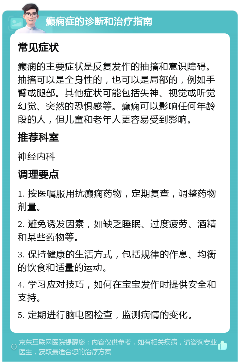 癫痫症的诊断和治疗指南 常见症状 癫痫的主要症状是反复发作的抽搐和意识障碍。抽搐可以是全身性的，也可以是局部的，例如手臂或腿部。其他症状可能包括失神、视觉或听觉幻觉、突然的恐惧感等。癫痫可以影响任何年龄段的人，但儿童和老年人更容易受到影响。 推荐科室 神经内科 调理要点 1. 按医嘱服用抗癫痫药物，定期复查，调整药物剂量。 2. 避免诱发因素，如缺乏睡眠、过度疲劳、酒精和某些药物等。 3. 保持健康的生活方式，包括规律的作息、均衡的饮食和适量的运动。 4. 学习应对技巧，如何在宝宝发作时提供安全和支持。 5. 定期进行脑电图检查，监测病情的变化。