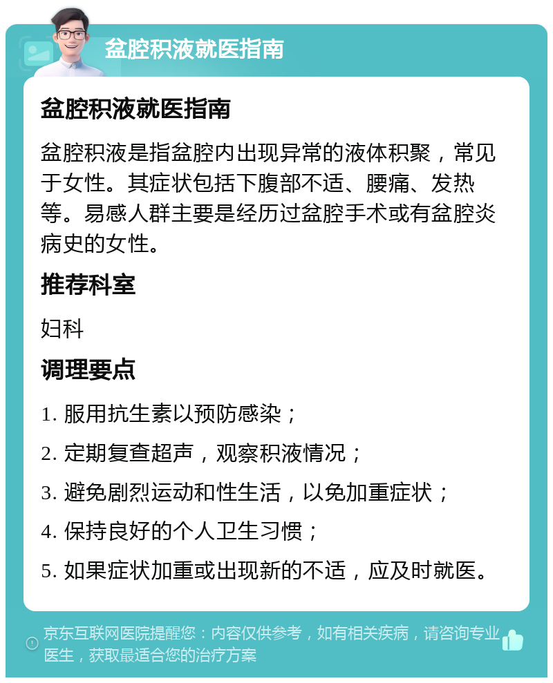 盆腔积液就医指南 盆腔积液就医指南 盆腔积液是指盆腔内出现异常的液体积聚，常见于女性。其症状包括下腹部不适、腰痛、发热等。易感人群主要是经历过盆腔手术或有盆腔炎病史的女性。 推荐科室 妇科 调理要点 1. 服用抗生素以预防感染； 2. 定期复查超声，观察积液情况； 3. 避免剧烈运动和性生活，以免加重症状； 4. 保持良好的个人卫生习惯； 5. 如果症状加重或出现新的不适，应及时就医。