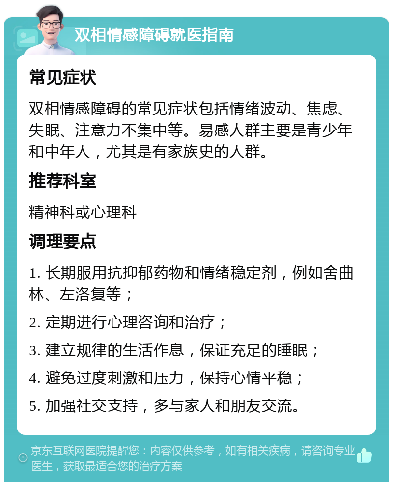 双相情感障碍就医指南 常见症状 双相情感障碍的常见症状包括情绪波动、焦虑、失眠、注意力不集中等。易感人群主要是青少年和中年人，尤其是有家族史的人群。 推荐科室 精神科或心理科 调理要点 1. 长期服用抗抑郁药物和情绪稳定剂，例如舍曲林、左洛复等； 2. 定期进行心理咨询和治疗； 3. 建立规律的生活作息，保证充足的睡眠； 4. 避免过度刺激和压力，保持心情平稳； 5. 加强社交支持，多与家人和朋友交流。