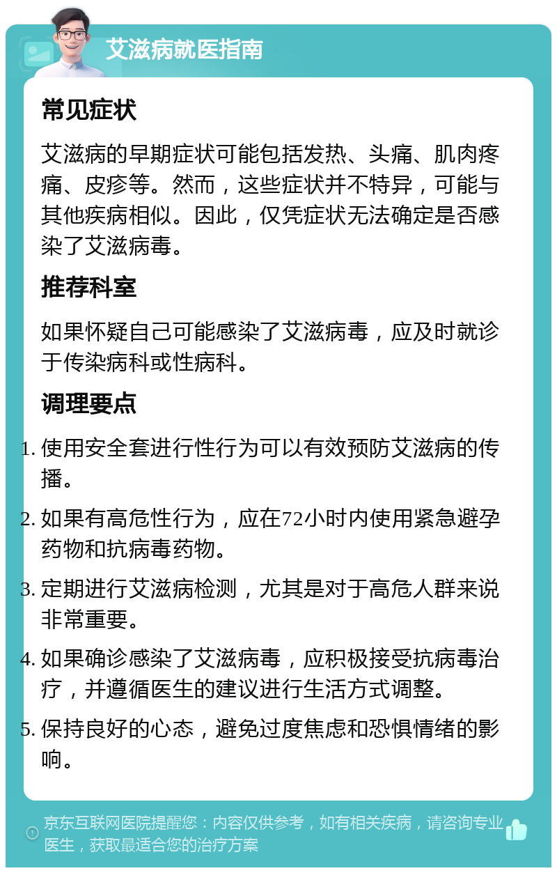 艾滋病就医指南 常见症状 艾滋病的早期症状可能包括发热、头痛、肌肉疼痛、皮疹等。然而，这些症状并不特异，可能与其他疾病相似。因此，仅凭症状无法确定是否感染了艾滋病毒。 推荐科室 如果怀疑自己可能感染了艾滋病毒，应及时就诊于传染病科或性病科。 调理要点 使用安全套进行性行为可以有效预防艾滋病的传播。 如果有高危性行为，应在72小时内使用紧急避孕药物和抗病毒药物。 定期进行艾滋病检测，尤其是对于高危人群来说非常重要。 如果确诊感染了艾滋病毒，应积极接受抗病毒治疗，并遵循医生的建议进行生活方式调整。 保持良好的心态，避免过度焦虑和恐惧情绪的影响。