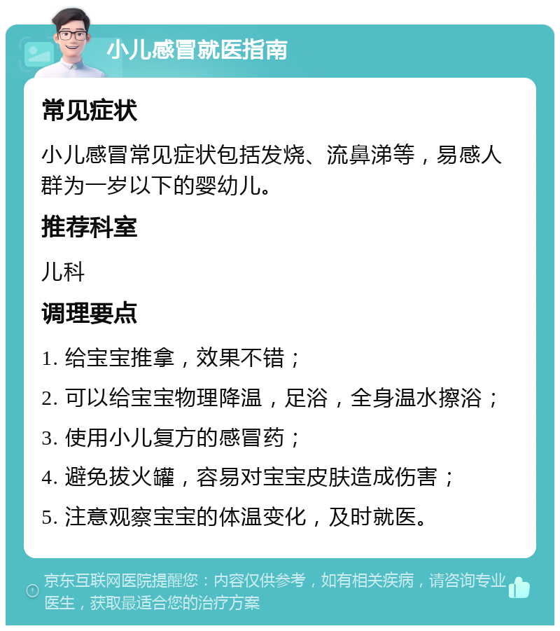 小儿感冒就医指南 常见症状 小儿感冒常见症状包括发烧、流鼻涕等，易感人群为一岁以下的婴幼儿。 推荐科室 儿科 调理要点 1. 给宝宝推拿，效果不错； 2. 可以给宝宝物理降温，足浴，全身温水擦浴； 3. 使用小儿复方的感冒药； 4. 避免拔火罐，容易对宝宝皮肤造成伤害； 5. 注意观察宝宝的体温变化，及时就医。