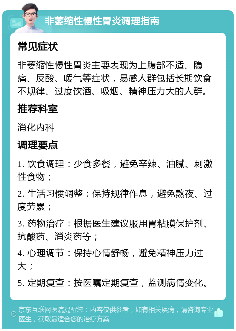 非萎缩性慢性胃炎调理指南 常见症状 非萎缩性慢性胃炎主要表现为上腹部不适、隐痛、反酸、嗳气等症状，易感人群包括长期饮食不规律、过度饮酒、吸烟、精神压力大的人群。 推荐科室 消化内科 调理要点 1. 饮食调理：少食多餐，避免辛辣、油腻、刺激性食物； 2. 生活习惯调整：保持规律作息，避免熬夜、过度劳累； 3. 药物治疗：根据医生建议服用胃粘膜保护剂、抗酸药、消炎药等； 4. 心理调节：保持心情舒畅，避免精神压力过大； 5. 定期复查：按医嘱定期复查，监测病情变化。