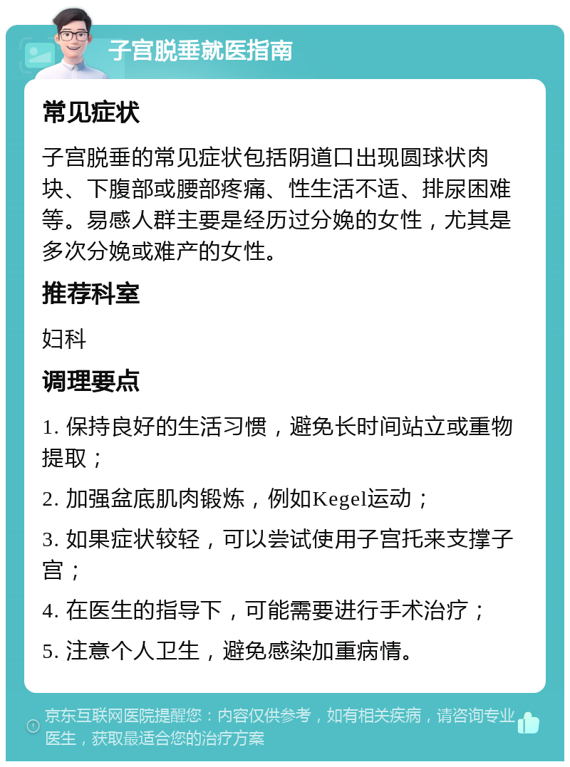 子宫脱垂就医指南 常见症状 子宫脱垂的常见症状包括阴道口出现圆球状肉块、下腹部或腰部疼痛、性生活不适、排尿困难等。易感人群主要是经历过分娩的女性，尤其是多次分娩或难产的女性。 推荐科室 妇科 调理要点 1. 保持良好的生活习惯，避免长时间站立或重物提取； 2. 加强盆底肌肉锻炼，例如Kegel运动； 3. 如果症状较轻，可以尝试使用子宫托来支撑子宫； 4. 在医生的指导下，可能需要进行手术治疗； 5. 注意个人卫生，避免感染加重病情。