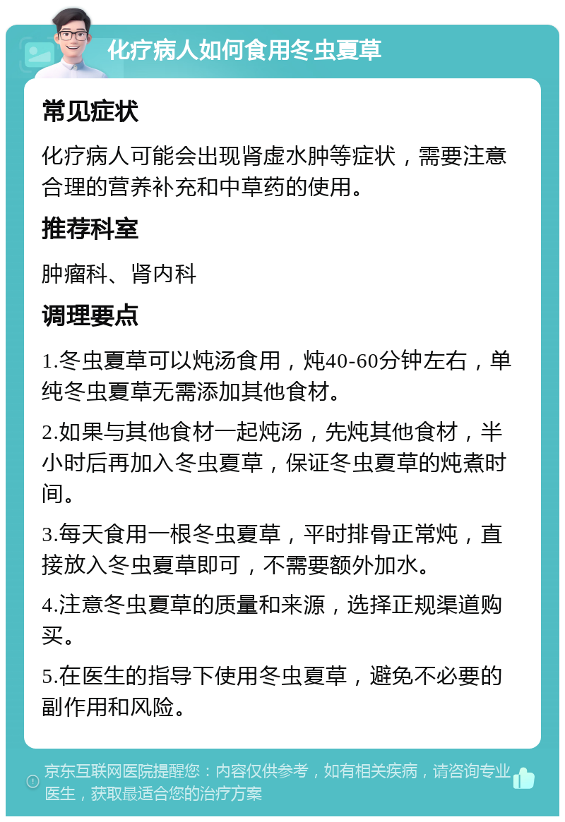 化疗病人如何食用冬虫夏草 常见症状 化疗病人可能会出现肾虚水肿等症状，需要注意合理的营养补充和中草药的使用。 推荐科室 肿瘤科、肾内科 调理要点 1.冬虫夏草可以炖汤食用，炖40-60分钟左右，单纯冬虫夏草无需添加其他食材。 2.如果与其他食材一起炖汤，先炖其他食材，半小时后再加入冬虫夏草，保证冬虫夏草的炖煮时间。 3.每天食用一根冬虫夏草，平时排骨正常炖，直接放入冬虫夏草即可，不需要额外加水。 4.注意冬虫夏草的质量和来源，选择正规渠道购买。 5.在医生的指导下使用冬虫夏草，避免不必要的副作用和风险。