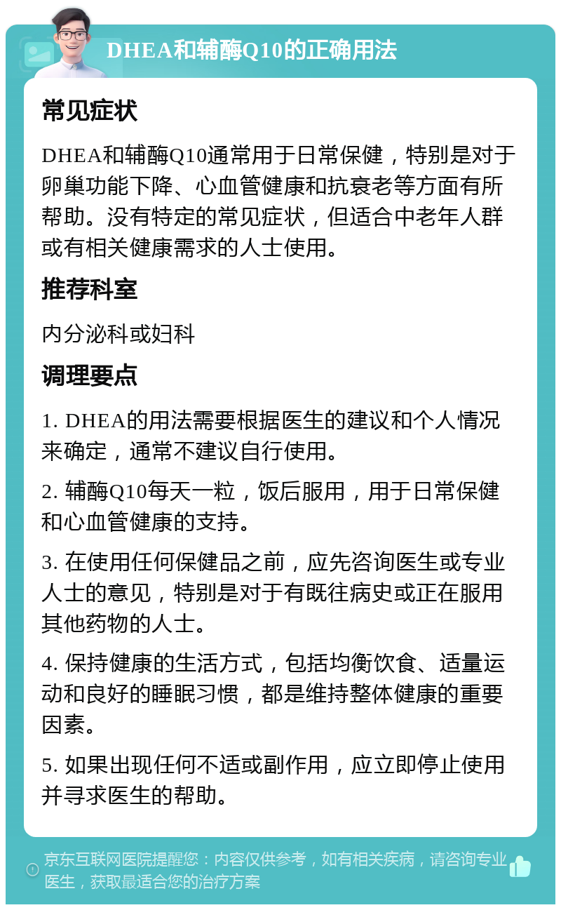 DHEA和辅酶Q10的正确用法 常见症状 DHEA和辅酶Q10通常用于日常保健，特别是对于卵巢功能下降、心血管健康和抗衰老等方面有所帮助。没有特定的常见症状，但适合中老年人群或有相关健康需求的人士使用。 推荐科室 内分泌科或妇科 调理要点 1. DHEA的用法需要根据医生的建议和个人情况来确定，通常不建议自行使用。 2. 辅酶Q10每天一粒，饭后服用，用于日常保健和心血管健康的支持。 3. 在使用任何保健品之前，应先咨询医生或专业人士的意见，特别是对于有既往病史或正在服用其他药物的人士。 4. 保持健康的生活方式，包括均衡饮食、适量运动和良好的睡眠习惯，都是维持整体健康的重要因素。 5. 如果出现任何不适或副作用，应立即停止使用并寻求医生的帮助。