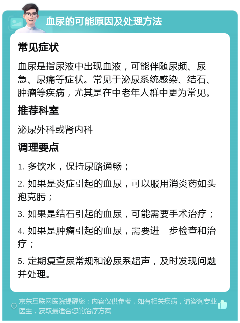 血尿的可能原因及处理方法 常见症状 血尿是指尿液中出现血液，可能伴随尿频、尿急、尿痛等症状。常见于泌尿系统感染、结石、肿瘤等疾病，尤其是在中老年人群中更为常见。 推荐科室 泌尿外科或肾内科 调理要点 1. 多饮水，保持尿路通畅； 2. 如果是炎症引起的血尿，可以服用消炎药如头孢克肟； 3. 如果是结石引起的血尿，可能需要手术治疗； 4. 如果是肿瘤引起的血尿，需要进一步检查和治疗； 5. 定期复查尿常规和泌尿系超声，及时发现问题并处理。