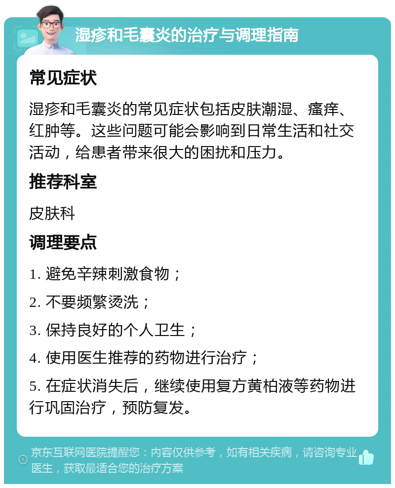 湿疹和毛囊炎的治疗与调理指南 常见症状 湿疹和毛囊炎的常见症状包括皮肤潮湿、瘙痒、红肿等。这些问题可能会影响到日常生活和社交活动，给患者带来很大的困扰和压力。 推荐科室 皮肤科 调理要点 1. 避免辛辣刺激食物； 2. 不要频繁烫洗； 3. 保持良好的个人卫生； 4. 使用医生推荐的药物进行治疗； 5. 在症状消失后，继续使用复方黄柏液等药物进行巩固治疗，预防复发。