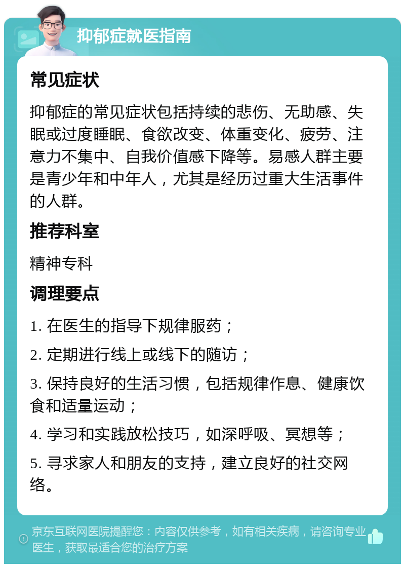 抑郁症就医指南 常见症状 抑郁症的常见症状包括持续的悲伤、无助感、失眠或过度睡眠、食欲改变、体重变化、疲劳、注意力不集中、自我价值感下降等。易感人群主要是青少年和中年人，尤其是经历过重大生活事件的人群。 推荐科室 精神专科 调理要点 1. 在医生的指导下规律服药； 2. 定期进行线上或线下的随访； 3. 保持良好的生活习惯，包括规律作息、健康饮食和适量运动； 4. 学习和实践放松技巧，如深呼吸、冥想等； 5. 寻求家人和朋友的支持，建立良好的社交网络。