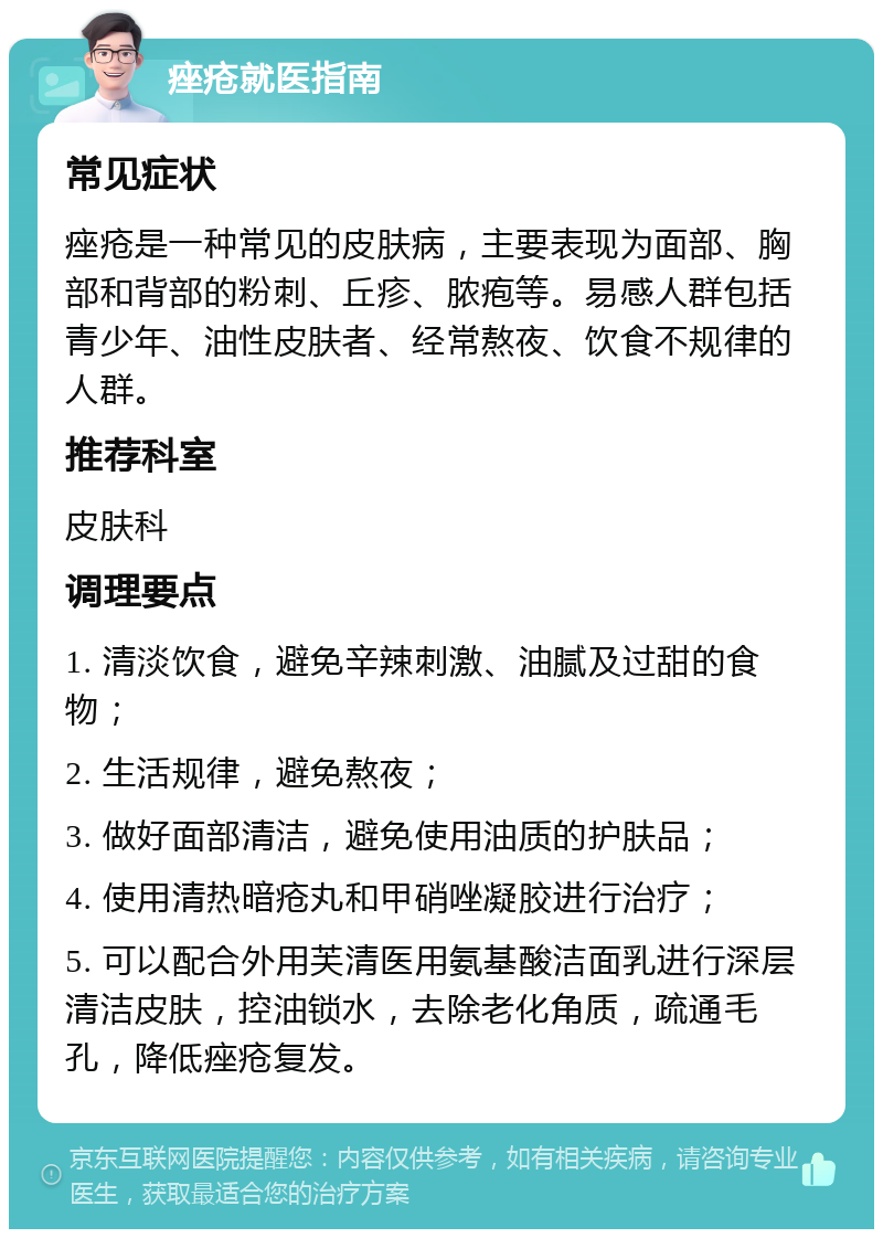 痤疮就医指南 常见症状 痤疮是一种常见的皮肤病，主要表现为面部、胸部和背部的粉刺、丘疹、脓疱等。易感人群包括青少年、油性皮肤者、经常熬夜、饮食不规律的人群。 推荐科室 皮肤科 调理要点 1. 清淡饮食，避免辛辣刺激、油腻及过甜的食物； 2. 生活规律，避免熬夜； 3. 做好面部清洁，避免使用油质的护肤品； 4. 使用清热暗疮丸和甲硝唑凝胶进行治疗； 5. 可以配合外用芙清医用氨基酸洁面乳进行深层清洁皮肤，控油锁水，去除老化角质，疏通毛孔，降低痤疮复发。