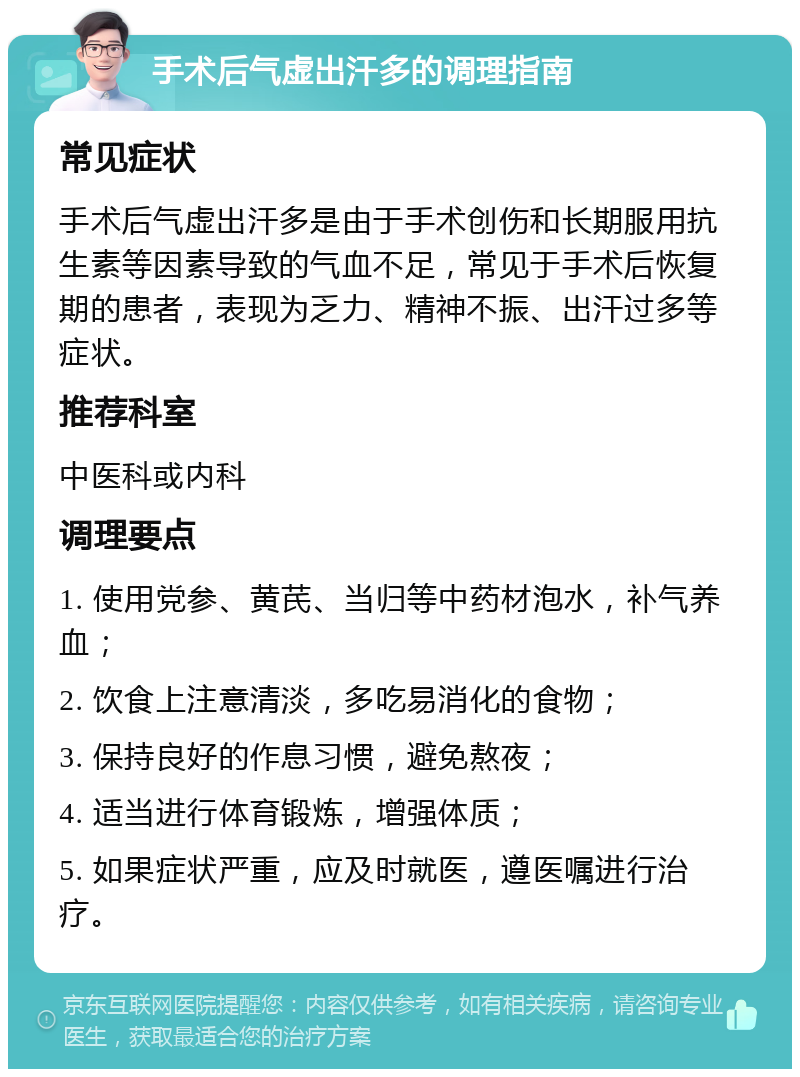 手术后气虚出汗多的调理指南 常见症状 手术后气虚出汗多是由于手术创伤和长期服用抗生素等因素导致的气血不足，常见于手术后恢复期的患者，表现为乏力、精神不振、出汗过多等症状。 推荐科室 中医科或内科 调理要点 1. 使用党参、黄芪、当归等中药材泡水，补气养血； 2. 饮食上注意清淡，多吃易消化的食物； 3. 保持良好的作息习惯，避免熬夜； 4. 适当进行体育锻炼，增强体质； 5. 如果症状严重，应及时就医，遵医嘱进行治疗。