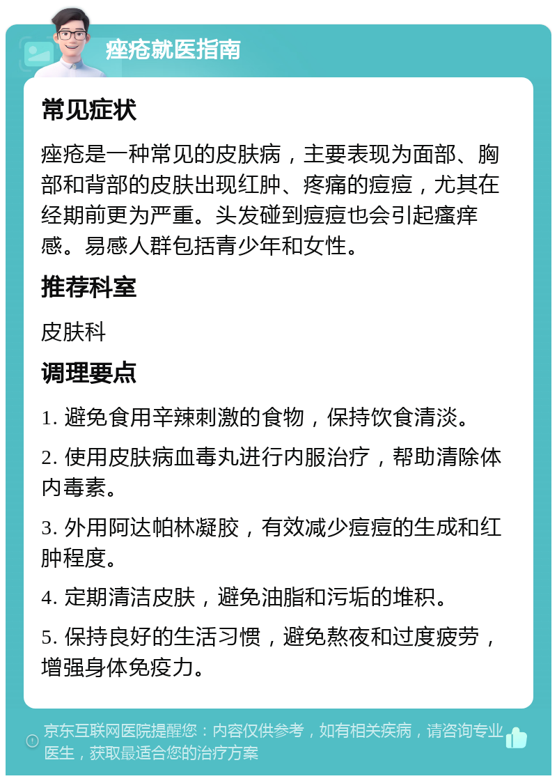 痤疮就医指南 常见症状 痤疮是一种常见的皮肤病，主要表现为面部、胸部和背部的皮肤出现红肿、疼痛的痘痘，尤其在经期前更为严重。头发碰到痘痘也会引起瘙痒感。易感人群包括青少年和女性。 推荐科室 皮肤科 调理要点 1. 避免食用辛辣刺激的食物，保持饮食清淡。 2. 使用皮肤病血毒丸进行内服治疗，帮助清除体内毒素。 3. 外用阿达帕林凝胶，有效减少痘痘的生成和红肿程度。 4. 定期清洁皮肤，避免油脂和污垢的堆积。 5. 保持良好的生活习惯，避免熬夜和过度疲劳，增强身体免疫力。